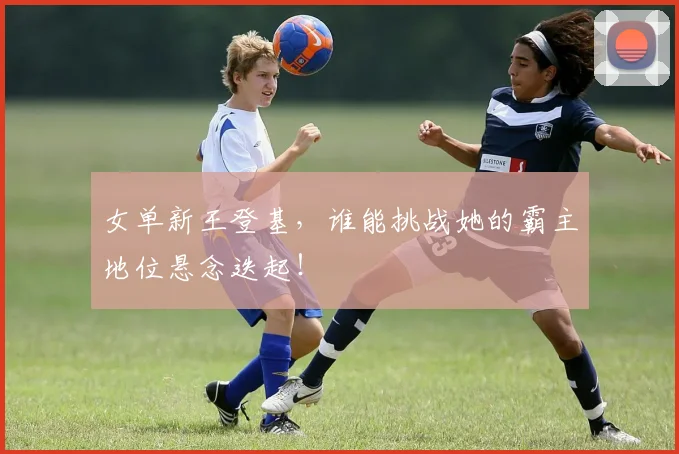 女单新王登基，谁能挑战她的霸主地位悬念迭起！