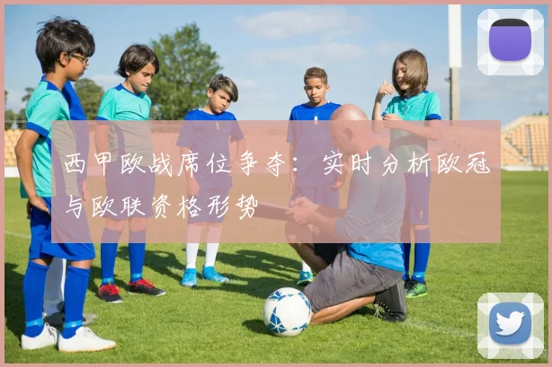 西甲欧战席位争夺：实时分析欧冠与欧联资格形势