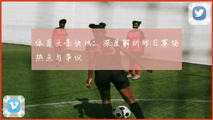 体育头条快讯:深度解析昨日赛场热点与争议