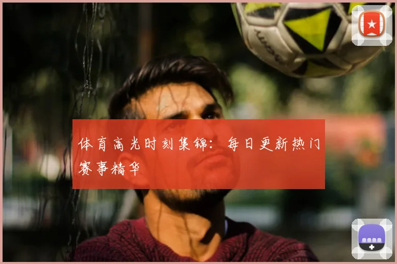 体育高光时刻集锦：每日更新热门赛事精华