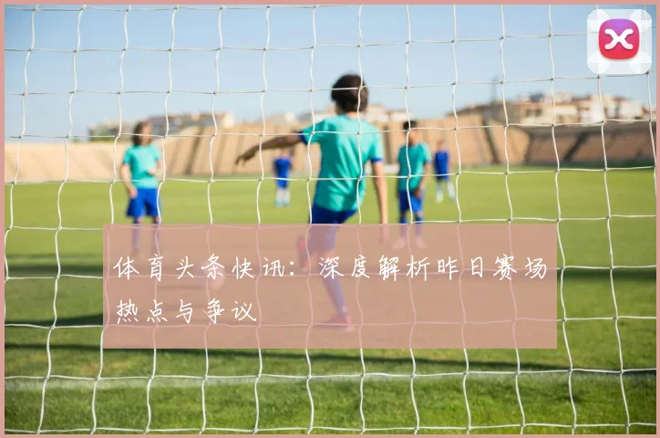 体育头条快讯：深度解析昨日赛场热点与争议