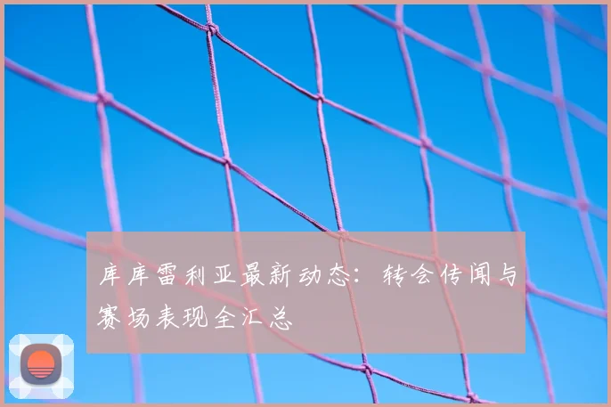 库库雷利亚最新动态:转会传闻与赛场表现全汇总