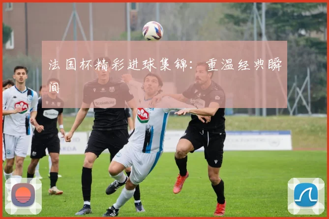 法国杯精彩进球集锦：重温经典瞬间
