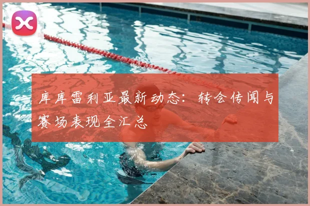 库库雷利亚最新动态:转会传闻与赛场表现全汇总