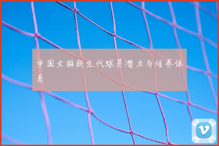 中国女排新生代球员潜力与培养体系